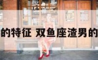 双鱼座渣男的特征 双鱼座渣男的特征和性格