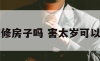 害太岁能装修房子吗 害太岁可以装修房子吗