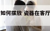 瓷器在客厅如何摆放 瓷器在客厅如何摆放图片