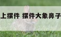 大象鼻子朝上摆件 摆件大象鼻子朝上朝下说法