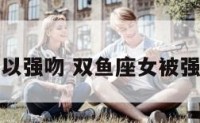 双鱼座女可以强吻 双鱼座女被强吻后的反应