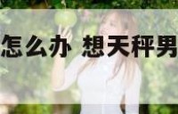 想天秤座男生怎么办 想天秤男了可以跟他说出来吗
