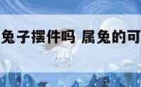 属兔的能放兔子摆件吗 属兔的可以摆虎的物件吗