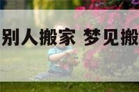 周公解梦梦见别人搬家 梦见搬家周公解梦原版