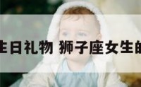 狮子座女生日礼物 狮子座女生的生日礼物