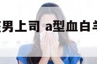 a型血白羊座男上司 a型血白羊男放不下一个人