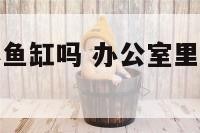办公室能放小鱼缸吗 办公室里放鱼缸有什么讲究
