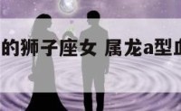 a型血属龙的狮子座女 属龙a型血狮子座女生