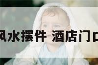 酒店进门风水摆件 酒店门口风水摆件