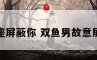 双鱼座屏蔽你 双鱼男故意屏蔽你