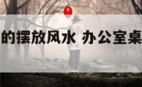 办公室桌子的摆放风水 办公室桌子的摆放风水图