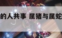 属猪与属蛇的人共事 属猪与属蛇的人共事好吗