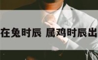 属鸡生在兔时辰 属鸡时辰出生最好