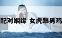 女虎和男鸡配对姻缘 女虎跟男鸡属相合不合