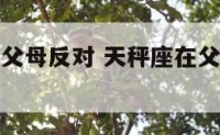 天秤座面对父母反对 天秤座在父母和女友之间选择