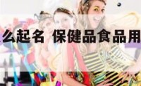 保健食品怎么起名 保健品食品用什么字起名好