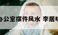 李居明讲办公室摆件风水 李居明家具摆放