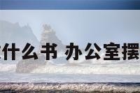 办公室摆放什么书 办公室摆放什么书籍