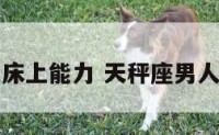 天秤座男人床上能力 天秤座男人床上温柔吗