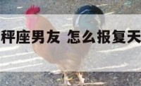 怎么报复天秤座男友 怎么报复天秤男让他痛苦