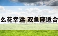 双鱼座配什么花幸运 双鱼座适合配什么星座