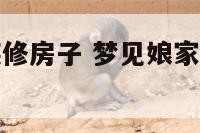 梦见给娘家装修房子 梦见娘家装修房子很漂亮