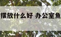办公室火位摆放什么好 办公室鱼缸摆放什么位置最佳