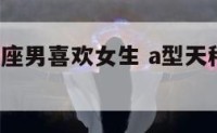 a型血天秤座男喜欢女生 a型天秤男喜欢什么女生