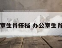 办公室生肖搭档 办公室生肖相冲