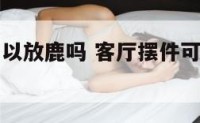 客厅摆件可以放鹿吗 客厅摆件可以放鹿吗图片