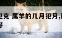 属羊几月犯克 属羊的几月犯月,属羊的几月出生最不好