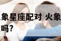 火象星座与火象星座配对 火象星座和火象星座在一起合适吗?