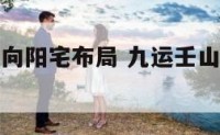 九运壬山丙向阳宅布局 九运壬山丙向阳宅风水布局吉凶
