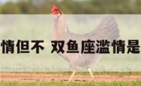 双鱼座滥情但不 双鱼座滥情是什么意思