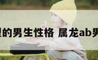 属龙a血型的男生性格 属龙ab男性格特点