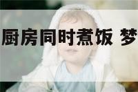 梦见别人家的厨房同时煮饭 梦见别人家厨房很脏很乱