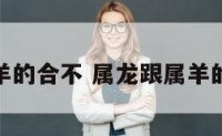 属龙与属羊的合不 属龙跟属羊的人合不合
