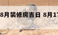 2017年8月装修房吉日 8月17日装修好不好