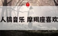 摩羯座的人搞音乐 摩羯座喜欢唱什么歌