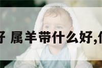 属羊带什么好 属羊带什么好,什么是吉祥物