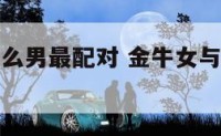 金牛女与什么男最配对 金牛女与什么男最配对婚姻