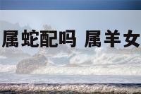属羊的女人和属蛇配吗 属羊女和属蛇女相冲么