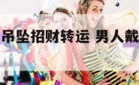 男生戴什么吊坠招财转运 男人戴什么吊坠好旺财