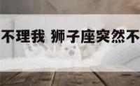 狮子座突然不理我 狮子座突然不理我了怎么办