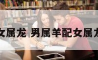 男属羊配女属龙 男属羊配女属龙婚配好吗