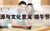 端午节起源与文化意义 端午节起源风俗