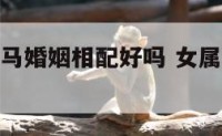 女属虎男属马婚姻相配好吗 女属虎男属马合适吗