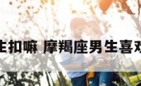 摩羯座男生扣嘛 摩羯座男生喜欢你的暗示