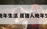 属猪人晚年生活 属猪人晚年生活幸福