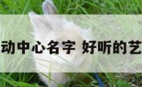 好听艺术活动中心名字 好听的艺术中心名字